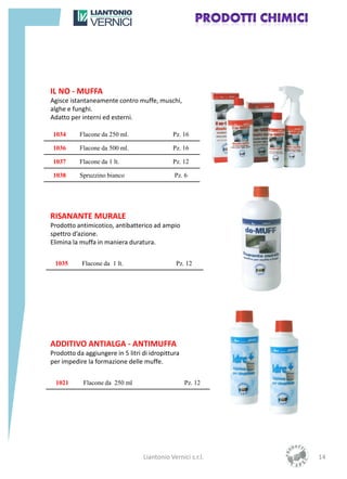 IL NO - MUFFA
Agisce istantaneamente contro muffe, muschi,
alghe e funghi.
Adatto per interni ed esterni.

1034      Flacone da 250 ml.                 Pz. 16

1036      Flacone da 500 ml.                 Pz. 16

1037      Flacone da 1 lt.                   Pz. 12

1038      Spruzzino bianco                    Pz. 6




RISANANTE MURALE
Prodotto antimicotico, antibatterico ad ampio
spettro d’azione.
Elimina la muffa in maniera duratura.


 1035      Flacone da 1 lt.                    Pz. 12




ADDITIVO ANTIALGA - ANTIMUFFA
Prodotto da aggiungere in 5 litri di idropittura
per impedire la formazione delle muffe.


  1021      Flacone da 250 ml                      Pz. 12




                                  Liantonio Vernici s.r.l.   14
 