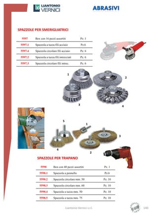 SPAZZOLE PER SMERIGLIATRICI

  5597    Box con 16 pezzi assortiti                  Pz. 1

 5597.1   Spazzola a tazza fili acciaio               Pz.6

 5597.4   Spazzola circolare fili acciaio             Pz. 6

 5597.2   Spazzola a tazza fili intrecciati           Pz. 6

 5597.3   Spazzola circolare fili intrec.             Pz. 6


                                        1
                                                                                      2




                                                  3                               4



                                   5
                                                             1


                                                                              3



                             4
                                                                 2
           SPAZZOLE PER TRAPANO

              5598        Box con 40 pezzi assortiti                 Pz. 1

             5598.1       Spazzola a pennello                        Pz.6

             5598.2       Spazzola circolare mm. 50                  Pz. 10

             5598.3       Spazzola circolare mm. 60                  Pz. 10

             5598.4       Spazzola a tazza mm. 50                    Pz. 10

             5598.5       Spazzola a tazza mm. 75                    Pz. 10


                                       Liantonio Vernici s.r.l.                           140
 
