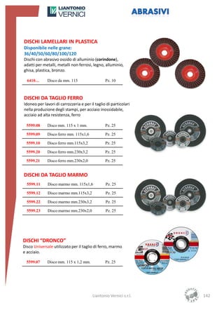 DISCHI LAMELLARI IN PLASTICA
Disponibile nelle grane:
36/40/50/60/80/100/120
Dischi con abrasivo ossido di alluminio (corindone),
adatti per metalli, metalli non ferrosi, legno, alluminio,
ghisa, plastica, bronzo.

  6410…       Disco da mm. 115                  Pz. 10



DISCHI DA TAGLIO FERRO
Idoneo per lavori di carrozzeria e per il taglio di particolari
nella produzione degli stampi, per acciaio inossidabile,
acciaio ad alta resistenza, ferro

  5599.08     Disco mm. 115 x 1 mm.             Pz. 25

  5599.09     Disco ferro mm. 115x1,6           Pz. 25

  5599.10     Disco ferro mm.115x3,2            Pz. 25

  5599.20     Disco ferro mm.230x3,2            Pz. 25

  5599.21     Disco ferro mm.230x2,0            Pz. 25


DISCHI DA TAGLIO MARMO
  5599.11     Disco marmo mm. 115x1,6           Pz. 25

  5599.12     Disco marmo mm.115x3,2            Pz. 25

  5599.22     Disco marmo mm.230x3,2            Pz. 25

  5599.23     Disco marmo mm.230x2,0            Pz. 25




DISCHI “DRONCO”
Disco Universale utilizzato per il taglio di ferro, marmo
e acciaio.

  5599.07     Disco mm. 115 x 1,2 mm.           Pz. 25




                                        Liantonio Vernici s.r.l.   142
 