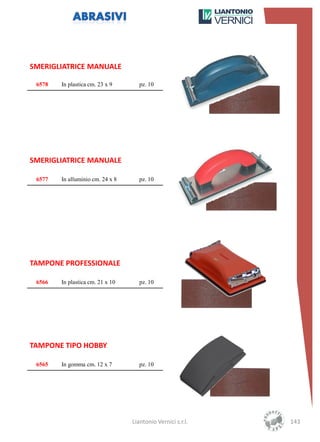 SMERIGLIATRICE MANUALE

 6578   In plastica cm. 23 x 9       pz. 10




SMERIGLIATRICE MANUALE

 6577   In alluminio cm. 24 x 8      pz. 10




TAMPONE PROFESSIONALE

 6566   In plastica cm. 21 x 10      pz. 10




TAMPONE TIPO HOBBY

 6565   In gomma cm. 12 x 7          pz. 10




                                  Liantonio Vernici s.r.l.   143
 