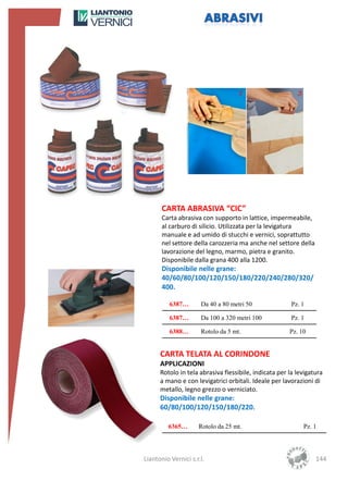 CARTA ABRASIVA “CIC”
       Carta abrasiva con supporto in lattice, impermeabile,
       al carburo di silicio. Utilizzata per la levigatura
       manuale e ad umido di stucchi e vernici, soprattutto
       nel settore della carozzeria ma anche nel settore della
       lavorazione del legno, marmo, pietra e granito.
       Disponibile dalla grana 400 alla 1200.
       Disponibile nelle grane:
       40/60/80/100/120/150/180/220/240/280/320/
       400.

          6387…       Da 40 a 80 metri 50               Pz. 1

          6387…       Da 100 a 320 metri 100            Pz. 1

          6388…       Rotolo da 5 mt.                  Pz. 10


      CARTA TELATA AL CORINDONE
      APPLICAZIONI
      Rotolo in tela abrasiva flessibile, indicata per la levigatura
      a mano e con levigatrici orbitali. Ideale per lavorazioni di
      metallo, legno grezzo o verniciato.
      Disponibile nelle grane:
      60/80/100/120/150/180/220.

         6365…       Rotolo da 25 mt.                       Pz. 1




Liantonio Vernici s.r.l.                                         144
 