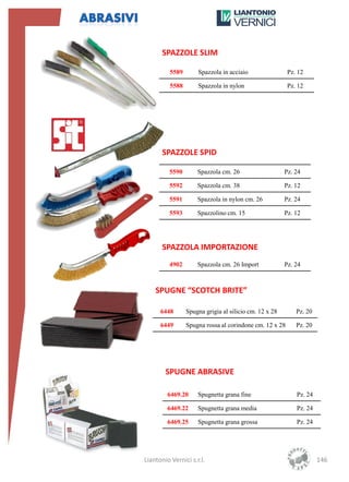 SPAZZOLE SLIM

          5589       Spazzola in acciaio                 Pz. 12

          5588       Spazzola in nylon                   Pz. 12




       SPAZZOLE SPID

          5590       Spazzola cm. 26                    Pz. 24

          5592       Spazzola cm. 38                    Pz. 12

          5591       Spazzola in nylon cm. 26           Pz. 24

          5593       Spazzolino cm. 15                  Pz. 12




       SPAZZOLA IMPORTAZIONE
          4902       Spazzola cm. 26 Import             Pz. 24



    SPUGNE “SCOTCH BRITE”

      6448       Spugna grigia al silicio cm. 12 x 28       Pz. 20

      6449       Spugna rossa al corindone cm. 12 x 28      Pz. 20




        SPUGNE ABRASIVE

         6469.20     Spugnetta grana fine                   Pz. 24

         6469.22     Spugnetta grana media                  Pz. 24

         6469.25     Spugnetta grana grossa                 Pz. 24




Liantonio Vernici s.r.l.                                             146
 