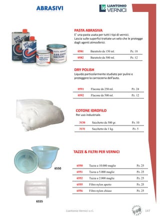 PASTA ABRASIVA
                     E’ una pasta usata per tutti i tipi di vernici.
                     Lascia sulle superfici trattate un velo che le protegge
                     dagli agenti atmosferici.

                        0581       Barattolo da 150 ml.           Pz. 18

                        0582       Barattolo da 500 ml.           Pz. 12



                     DRY POLISH
                     Liquido particolarmente studiato per pulire e
                     proteggere la carrozzeria dell’auto.


                        0591       Flacone da 250 ml.              Pz. 24

                        0592       Flacone da 500 ml.              Pz. 12




                      COTONE IDROFILO
                      Per uso industriale.

                         3130       Sacchetto da 500 gr.           Pz. 10

                         3131       Sacchetto da 1 kg.             Pz. 5




                    TAZZE & FILTRI PER VERNICI


                       6550      Tazza a 10.000 maglie                 Pz. 25
       6550
                       6551      Tazza a 5.000 maglie                  Pz. 25

                       6552      Tazza a 2.000 maglie                  Pz. 25

                       6555      Filtro nylon aperto                   Pz. 25

                       6556      Filtro nylon chiuso                   Pz. 25


6555

              Liantonio Vernici s.r.l.                                          147
 