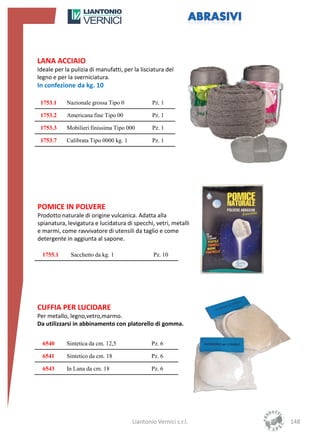 LANA ACCIAIO
Ideale per la pulizia di manufatti, per la lisciatura del
legno e per la sverniciatura.
In confezione da kg. 10

 1753.1     Nazionale grossa Tipo 0             Pz. 1

 1753.2     Americana fine Tipo 00              Pz. 1

 1753.3     Mobilieri finissima Tipo 000        Pz. 1

 1753.7     Calibrata Tipo 0000 kg. 1           Pz. 1




POMICE IN POLVERE
Prodotto naturale di origine vulcanica. Adatta alla
spianatura, levigatura e lucidatura di specchi, vetri, metalli
e marmi, come ravvivatore di utensili da taglio e come
detergente in aggiunta al sapone.

  1755.1     Sacchetto da kg. 1                  Pz. 10




CUFFIA PER LUCIDARE
Per metallo, legno,vetro,marmo.
Da utilizzarsi in abbinamento con platorello di gomma.


  6540      Sintetica da cm. 12,5               Pz. 6

  6541      Sintetico da cm. 18                 Pz. 6

  6543      In Lana da cm. 18                   Pz. 6




                                        Liantonio Vernici s.r.l.   148
 