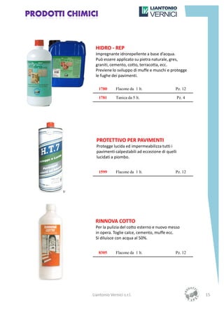 HIDRO - REP
 Impregnante idrorepellente a base d’acqua.
 Può essere applicato su pietra naturale, gres,
 graniti, cemento, cotto, terracotta, ecc.
 Previene lo sviluppo di muffe e muschi e protegge
 le fughe dei pavimenti.

   1780       Flacone da 1 lt.                Pz. 12

   1781       Tanica da 5 lt.                     Pz. 4




  PROTETTIVO PER PAVIMENTI
  Protegge lucida ed impermeabilizza tutti i
  pavimenti calpestabili ad eccezione di quelli
  lucidati a piombo.


   1599       Flacone da 1 lt.                Pz. 12




 RINNOVA COTTO
 Per la pulizia del cotto esterno e nuovo messo
 in opera. Toglie calce, cemento, muffe ecc.
 Si diluisce con acqua al 50%.


   8305       Flacone da 1 lt.                Pz. 12




Liantonio Vernici s.r.l.                                  15
 