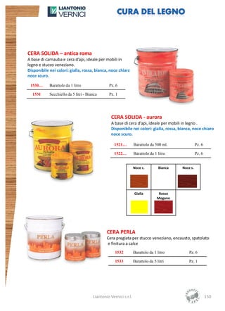 CERA SOLIDA – antica roma
A base di carnauba e cera d’api, ideale per mobili in
legno e stucco veneziano.
Disponibile nei colori: gialla, rossa, bianca, noce chiaro
noce scuro.

 1530…      Barattolo da 1 litro                Pz. 6

  1531      Secchiello da 5 litri - Bianca      Pz. 1




                                                  CERA SOLIDA - aurora
                                                  A base di cera d’api, ideale per mobili in legno .
                                                  Disponibile nei colori: gialla, rossa, bianca, noce chiaro
                                                  noce scuro.

                                                    1521…         Barattolo da 500 ml.               Pz. 6

                                                    1522…         Barattolo da 1 litro               Pz. 6


                                                                  Noce c.         Bianca   Noce s.




                                                                  Gialla          Rosso
                                                                                 Mogano




                                               CERA PERLA
                                               Cera pregiata per stucco veneziano, encausto, spatolato
                                               e finitura a calce
                                                    1532          Barattolo da 1 litro         Pz. 6

                                                    1533          Barattolo da 5 litri         Pz. 1




                                       Liantonio Vernici s.r.l.                                              150
 