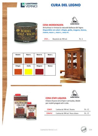 CERA MORDENZATA
                               Arricchisce e rinnova la naturale bellezza del legno.
                               Disponibile nei colori: ciliegio, gialla, mogano, bianca,
                               rovere, noce c., noce s., noce m.


                                1523…         Barattolo da 500 ml.                 Pz. 6




Rovere     Noce c.   Noce m.         Noce s.




Ciliegio   Gialla    Mogano          Bianca




                                  CERA D’API LIQUIDA
                                  A base di pura cera d’api e carnauba, ideale
                                  per mobili pregiati ed in stile.


                                    3206N         Lattina da 500 ml. Neutra                Pz. 12

                                   3206NC         Lattina da 500 ml. Noce chiaro           Pz. 12




                         Liantonio Vernici s.r.l.                                                   154
 