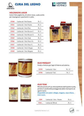 HOLZWACHS LASUR
Come l’olio paglierino, di colore rosso, usato anche
per impregnare i pavimenti in cotto.

 15360     Lattina da 5 litri Neutra           Pz. 2

 15361     Lattina da 1 litro Neutra           Pz. 6

 15362     Lattina da 1 litro Pino             Pz. 6

 15363     Lattina da 1 litro Rovere C.        Pz. 6

 15364     Lattina da 1 litro Rovere S.        Pz. 6

 15365     Lattina da 1 litro Teak             Pz. 6

 15366     Lattina da 1 litro Noce Ch.         Pz. 6

 15367     Lattina da 1 litro Noce S.          Pz. 6

 15368     Lattina da 1 litro Ciliegio         Pz. 6

 15369     Lattina da 1 litro Mogano           Pz. 6




                                              OLIO PARQUET
                                              Fondo e finitura per legni d’interno ed esterno.

                                                15355       Lattina da 1 litro            Pz. 12

                                                15356       Lattina da 5 litri            Pz. 2




                                              OLIO TEAK
                                              Miscela pronta all’uso idrorepellente dall’aspetto lucido,
                                              penetra in profondità proteggendo dalle intemperie ed
                                              agenti nocivi.
                                              Disponibile nei colori: ciliegio, mogano, noce chiaro,
                                              noce scuro.

                                                 3209       Lattina da 1 litro - Neutro     Pz. 6

                                               3210…        Lattina da 500 ml.              Pz. 6




                                          Liantonio Vernici s.r.l.                                         155
 