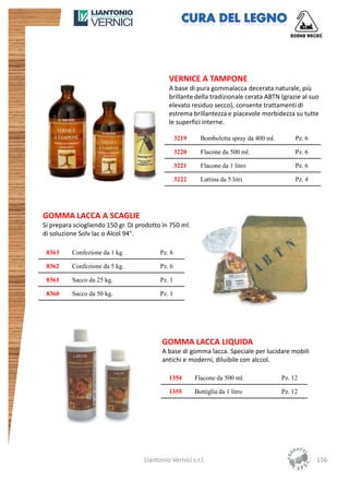 VERNICE A TAMPONE
                                             A base di pura gommalacca decerata naturale, più
                                             brillante della tradizionale cerata ABTN (grazie al suo
                                             elevato residuo secco), consente trattamenti di
                                             estrema brillantezza e piacevole morbidezza su tutte
                                             le superfici interne.

                                                  3219     Bomboletta spray da 400 ml.        Pz. 6

                                                  3220     Flacone da 500 ml.                 Pz. 6

                                                  3221     Flacone da 1 litro                 Pz. 6

                                                  3222     Lattina da 5 litri                 Pz. 4




GOMMA LACCA A SCAGLIE
Si prepara sciogliendo 150 gr. Di prodotto in 750 ml.
di soluzione Solv lac o Alcol 94°.

 8363     Confezione da 1 kg.             Pz. 6

 8362     Confezione da 5 kg.             Pz. 6

 8361     Sacco da 25 kg.                 Pz. 1

 8360     Sacco da 50 kg.                 Pz. 1




                                           GOMMA LACCA LIQUIDA
                                           A base di gomma lacca. Speciale per lucidare mobili
                                           antichi e moderni, diluibile con alccol.

                                             1354        Flacone da 500 ml.              Pz. 12

                                             1355        Bottiglia da 1 litro            Pz. 12




                                    Liantonio Vernici s.r.l.                                          156
 