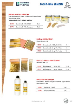 PATINA PER DECORATORI
Cera d’api naturale per la lucidatura e la protezione
dei supporti dorati.
Disponibile oro, oro ducato, argento.

  15270     Barattolo da 300 ml. ORO            Pz. 6

  15271     Barattolo da 300 ml. Argento        Pz. 6




                                               FOGLIA IMITAZIONE
                                               Micron in mm.2,5

                                                 15290     Confezione da 550 fg. 16x16 Oro      Pz. 1

                                                 15291     Confezione da 25 fg. 14x14 Oro       Pz. 1

                                                 15293     Confezione da 25 fg. 14x14 Arg.      Pz. 1




                                               ROTOLO FOGLIA IMITAZIONE
                                               Micron in mm.2,5

                                                 15292     Rotolo da cm. 5 x 50 mt. Oro         Pz. 1

                                                 15293     Rotolo da cm. 5 x 50 mt. Argento     Pz. 1




                                               MISSIONE ALL’ACQUA
                                               Colla acrilica idrosolubile per la corretta applicazione
                                               della lamina d’oro.

                                                 15296       Flacone da 150 ml.               Pz. 6

                                                 15298       Bottiglia da 1 litro             Pz. 6




                                       Liantonio Vernici s.r.l.                                           158
 