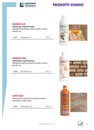MARMO LUX
Indicato per superfici lucide.
Detergente liquido per pulire a fondo: marmo
granito, ecc.


 8307      Flacone da 1 lt.                    Pz. 12




MARMO STAR
Indicato per superfici grezze.
Detergente liquido per pulire a fondo: marmo
granito, ecc.


 8308      Flacone da 1 lt.                    Pz. 12




COTTO NET
Per le pulizie a fondo ed il mantenimento di
pavimenti in cotto e gres.


 8306      Flacone da 1 lt.                    Pz. 12




                                  Liantonio Vernici s.r.l.   16
 