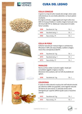 COLLA CONIGLIO
       in grani è un tipo di colla ricavata dai conigli, viene usata
       nella doratura, ha una media adesività e un buon potere
       incollante.
       Di origine animale, si aggiungono ad 1 kg di colla circa
       500 ml di acqua fredda e si scalda a bagno maria per circa
       20 minuti (60-70° C). Adatta per restauratori di mobili.
       Teme l'umidità.

          8380      Sacchetto da 1 kg.                 Pz. 1

          8381      Sacchetto da kg. 5                 Pz. 1

          8382      Sacco da kg. 25                    Pz. 1




       COLLA IN PERLE
       Collante naturale per restauro legno e cartotecnico.
       Miscelare il 50% cob acqua fredda, scaldare a bagno
       maria fino a temperatura 60/70°.

          8370      Sacchetto da 1 kg.                 Pz. 1

          8372      Sacchetto da kg. 5                 Pz. 1

          8374      Sacco da kg. 25                    Pz. 1


       PARALOID
       Resina acrilica solida in piccole scaglie. Usato per
       consolidare oggetti in legno e marmo.
       Diluizione nitro-acetone, dal 5 al 15% di prodotto ed
       agitare.

          8390      Sacchetto da 1 kg.                 Pz. 1


       COLOFONIA
       È usata sia nella industria nautica che nell’industria tessile
       per ottenere stoffe non gualcibili, come legante naturale
       all’interno di varie vernici. È utilizzata anche come
       detergente per superfici difficili quale cuoio e macchine
       utensili.

          8352      Sacchetto da 5 kg.                 Pz. 1

          8351      Sacco da kg. 25                    Pz. 1




Liantonio Vernici s.r.l.                                        160
 