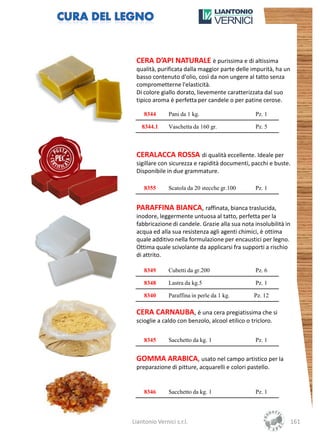 CERA D’API NATURALE è purissima e di altissima
 qualità, purificata dalla maggior parte delle impurità, ha un
 basso contenuto d'olio, così da non ungere al tatto senza
 comprometterne l'elasticità.
 Di colore giallo dorato, lievemente caratterizzata dal suo
 tipico aroma è perfetta per candele o per patine cerose.

     8344      Pani da 1 kg.                      Pz. 1

    8344.1     Vaschetta da 160 gr.               Pz. 5



 CERALACCA ROSSA di qualità eccellente. Ideale per
 sigillare con sicurezza e rapidità documenti, pacchi e buste.
 Disponibile in due grammature.

     8355      Scatola da 20 stecche gr.100       Pz. 1


 PARAFFINA BIANCA, raffinata, bianca traslucida,
 inodore, leggermente untuosa al tatto, perfetta per la
 fabbricazione di candele. Grazie alla sua nota insolubilità in
 acqua ed alla sua resistenza agli agenti chimici, è ottima
 quale additivo nella formulazione per encaustici per legno.
 Ottima quale scivolante da applicarsi fra supporti a rischio
 di attrito.

     8349      Cubetti da gr.200                  Pz. 6

     8348      Lastra da kg.5                     Pz. 1

     8340      Paraffina in perle da 1 kg.       Pz. 12

 CERA CARNAUBA, è una cera pregiatissima che si
 scioglie a caldo con benzolo, alcool etilico o tricloro.

     8345      Sacchetto da kg. 1                 Pz. 1


 GOMMA ARABICA, usato nel campo artistico per la
 preparazione di pitture, acquarelli e colori pastello.


     8346      Sacchetto da kg. 1                 Pz. 1




Liantonio Vernici s.r.l.                                          161
 