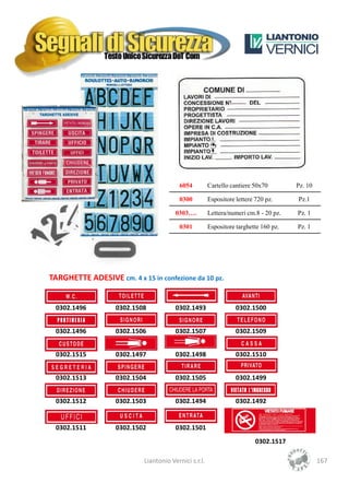 6054          Cartello cantiere 50x70        Pz. 10

                                         0300          Espositore lettere 720 pz.     Pz.1

                                        0303….         Lettera/numeri cm.8 - 20 pz.   Pz. 1

                                         0301          Espositore targhette 160 pz.   Pz. 1




TARGHETTE ADESIVE cm. 4 x 15 in confezione da 10 pz.


 0302.1496         0302.1508            0302.1493                 0302.1500


 0302.1496         0302.1506            0302.1507                 0302.1509


 0302.1515         0302.1497            0302.1498                 0302.1510


 0302.1513         0302.1504            0302.1505                 0302.1499


 0302.1512         0302.1503            0302.1494                 0302.1492


 0302.1511         0302.1502            0302.1501
                                                                          0302.1517

                            Liantonio Vernici s.r.l.                                           167
 