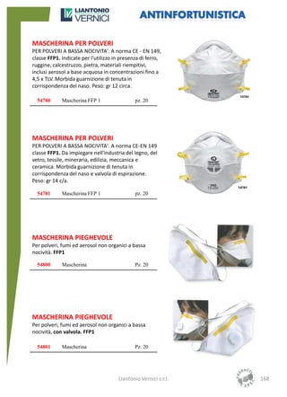 MASCHERINA PER POLVERI
PER POLVERI A BASSA NOCIVITA'. A norma CE - EN 149,
classe FFP1. Indicate per l'utilizzo in presenza di ferro,
ruggine, calcestruzzo, pietra, materiali riempitivi,
inclusi aerosol a base acquosa in concentrazioni fino a
4,5 x TLV. Morbida guarnizione di tenuta in
corrispondenza del naso. Peso: gr 12 circa.

  54780      Mascherina FFP 1                 pz. 20




MASCHERINA PER POLVERI
PER POLVERI A BASSA NOCIVITA'. A norma CE-EN 149
classe FFP1. Da impiegare nell'industria del legno, del
vetro, tessile, mineraria, edilizia, meccanica e
ceramica. Morbida guarnizione di tenuta in
corrispondenza del naso e valvola di espirazione.
Peso: gr 14 c/a.

  54781      Mascherina FFP 1                 pz. 20




MASCHERINA PIEGHEVOLE
Per polveri, fumi ed aerosol non organici a bassa
nocività. FFP1

  54800      Mascherina                       Pz. 20




MASCHERINA PIEGHEVOLE
Per polveri, fumi ed aerosol non organici a bassa
nocività, con valvola. FFP1

  54801      Mascherina                       Pz. 20




                                      Liantonio Vernici s.r.l.   168
 