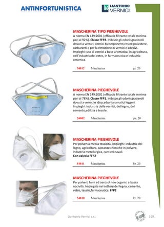 MASCHERINA TIPO PIEGHEVOLE
    A norma EN 149:2001 (efficacia filtrante totale minima
    pari al 92%). Classe FFP2. Inibisce gli odori sgradevoli
    dovuti a vernici, vernici bicomponenti,resine poliestere,
    carburanti e per la rimozione di vernici e adesivi.
    Impieghi: uso di vernici a base aromatica, in agricoltura,
    nell’industria del vetro, in farmaceutica e industria
    ceramica.

       54812       Mascherina                     pz. 20




    MASCHERINA PIEGHEVOLE
    A norma EN 149:2001 (efficacia filtrante totale minima
    pari al 78%). Classe FFP1. Inibisce gli odori sgradevoli
    dovuti a vernici e idrocarburi aromatici leggeri.
    Impieghi: industria delle vernici, del legno, del
    cemento,edilizia e tessile.

       54802       Mascherina                      pz. 20




    MASCHERINA PIEGHEVOLE
    Per polveri a media tossicità. Impieghi: industria del
    legno, agricoltura, sostanze chimiche in polvere,
    industria metallurgica, cantieri navali.
    Con valvola FFP2

       54811       Mascherina                     Pz. 20



    MASCHERINA PIEGHEVOLE
    Per polveri, fumi ed aerosol non organici a bassa
    nocività. Impiegata nel settore del legno, cemento,
    vetro, tessile,farmaceutica. FFP2

       54810       Mascherina                     Pz. 20




Liantonio Vernici s.r.l.                                         169
 