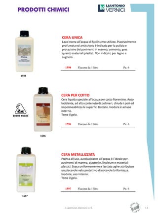 CERA UNICA
               Lava incera all’acqua di facilissimo utilizzo. Piacevolmente
               profumata ed antiscivolo è indicata per la pulizia e
               protezione dei pavimenti in marmo, cemento, gres
               quanto materiali plastici. Non indicato per legno e
               sughero.


                  1598      Flacone da 1 litro                  Pz. 6

1598




               CERA PER COTTO
               Cera liquida speciale all’acqua per cotto fiorentino. Auto
               lucidante, ad alto contenuto di polimeri, chiude i pori ed
               impermeabilizza le superfici trattate. Inodore è ad uso
               interno.
               Teme il gelo.

                  1596      Flacone da 1 litro                  Pz. 6


        1596




               CERA METALLIZZATA
               Pronta all’uso, autolucidante all’acqua è l’ideale per
               pavimenti di marmo, piastrelle, linoleum e materiali
               plastici. Stesa uniformemente e lasciata agire attribuisce
               un piacevole velo protettivo di notevole brillantezza.
               Inodore, uso interno.
               Teme il gelo.


                  1597      Flacone da 1 litro                  Pz. 6

 1597



                  Liantonio Vernici s.r.l.                                    17
 