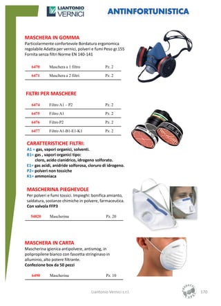 MASCHERA IN GOMMA
Particolarmente confortevole Bordatura ergonomica
regolabile Adatta per vernici, polveri e fumi Peso gr.155
Fornita senza filtri Norme EN 140-141

   6470      Maschera a 1 filtro              Pz. 2

   6471      Maschera a 2 filtri              Pz. 2



FILTRI PER MASCHERE
   6474      Filtro A1 – P2                   Pz. 2

   6475      Filtro A1                        Pz. 2

   6476      Filtro P2                        Pz. 2

   6477      Filtro A1-B1-E1-K1               Pz. 2


 CARATTERISTICHE FILTRI:
 A1 = gas, vapori organici, solventi.
 B1= gas , vapori organici tipo:
     cloro, acido cianidrico, idrogeno solforato.
 E1= gas acidi, anidride solforosa, cloruro di idrogeno.
 P2= polveri non tossiche
 K1= ammoniaca


 MASCHERINA PIEGHEVOLE
 Per polveri e fumi tossici. Impieghi: bonifica amianto,
 saldatura, sostanze chimiche in polvere, farmaceutica.
 Con valvola FFP3

   54820      Mascherina                       Pz. 20




MASCHERA IN CARTA
Mascherina igienica antipolvere, antismog, in
polipropilene bianco con fascetta stringinaso in
alluminio, alto potere filtrante.
Confezione box da 50 pezzi

   6490       Mascherina                       Pz. 10



                                      Liantonio Vernici s.r.l.   170
 