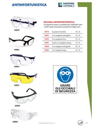 OCCHIALI ANTINFORTUNISTICA
                 Una gamma ampia e completa per soddisfare tutti
                 i settori dove necessita la protezione degli occhi.
 54870
                  54870      In gomma flessibile             Pz. 10

                  54865      Con stanghetta allungabile      Pz. 10

                  54855      Con stanghetta fissa            Pz. 10

                  54851      Gialli con stanghetta allung.   Pz. 10

                  54850      Con stanghetta allungabile      Pz. 10
 54865            54860      Con stanghetta larga            Pz. 10




 54855




 54851




  54850




54860
          Liantonio Vernici s.r.l.                                     171
 