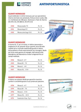 GUANTI MONOUSO
Guanti defender in nitrile monouso, per uso specialistico.
Interno clorinato non pretalcato, finitura micro ruvida. AQL
1,5. Confezione da 100 pezzi. Destrezza 5. Pack 10. Norme
EN 374-2 CE, EN 388 CE, EN 374-3 CE

   6760       Misura media 7/8                 Pz. 10

   6761       Misura large 8/9                 Pz. 10

   6762       Misura extra large 9/10          Pz. 10




GUANTI MONOUSO
A norme CE, 3° cat. di rischio. In lattice spessorato e
lunghezza cm 29, pesante 16 gr a guanto, dura 30 volte
rispetto ad un normale tradizionale guanto in lattice.
Senza polvere e finito esternamente con microgrip. Ideale
per la piu vasta gamma di impieghi, dall'industria alla
detergenza, dal laboratorio ai lavori artigianali fino al
campo medicale.

   6764       Misura S – 6/7                   Pz. 10

   6765       Misura M – 7/8                   Pz. 10

   6766       Misura L – 8/9                   Pz. 10

   6767       Misura XL – 9/10                 Pz. 10




GUANTI MONOUSO
In lattice con polvere ideale per garantire massimo
comfort e sensibilità grazie al suo contenuto spessore.

   6754       Misura S – 6/7                   Pz. 10

   6755       Misura M – 7/8                   Pz. 10

   6756       Misura L – 8/10                  Pz. 10

   6757       Misura XL – 10/11                Pz. 10

   6751       Scatola da 10 pz. Tg. L          Pz. 10




                                        Liantonio Vernici s.r.l.   172
 