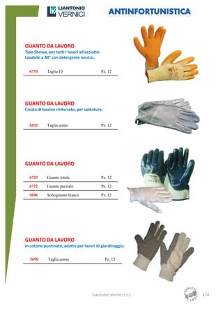 GUANTO DA LAVORO
Tipo Showa, per tutti i lavori all’asciutto.
Lavabile a 40° con detergente neutro.


  6733      Taglia 10                          Pz. 12




GUANTO DA LAVORO
Crosta di bovino rinforzato, per saldature.


  5692      Taglia uomo                        Pz. 12




GUANTO DA LAVORO

  6723      Guanto totale                      Pz. 12

  6722      Guanto parziale                    Pz. 12

  5696      Sottoguanto bianco                 Pz. 12




GUANTO DA LAVORO
In cotone puntinato, adatto per lavori di giardinaggio.

  5690       Taglia uomo                         Pz. 12




                                       Liantonio Vernici s.r.l.   174
 