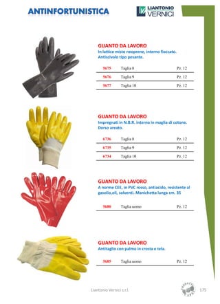 GUANTO DA LAVORO
    In lattice misto neoprene, interno fioccato.
    Antiscivolo tipo pesante.

       5675       Taglia 8                         Pz. 12

       5676       Taglia 9                         Pz. 12

       5677       Taglia 10                        Pz. 12




    GUANTO DA LAVORO
    Impregnati in N.B.R. interno in maglia di cotone.
    Dorso areato.

       6736       Taglia 8                         Pz. 12

       6735       Taglia 9                         Pz. 12

       6734       Taglia 10                        Pz. 12




    GUANTO DA LAVORO
    A norme CEE, in PVC rosso, antiacido, resistente al
    gasolio,oli, solventi. Manichetta lunga cm. 35


       5680       Taglia uomo                      Pz. 12




    GUANTO DA LAVORO
    Antitaglio con palmo in crosta e tela.

       5685       Taglia uomo                      Pz. 12




Liantonio Vernici s.r.l.                                    175
 
