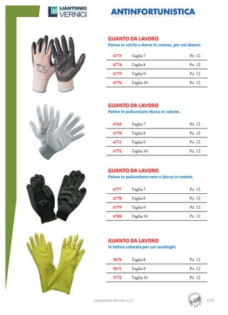 GUANTO DA LAVORO
        Palmo in nitrile e dorso in cotone, per usi diversi.

           6773       Taglia 7                       Pz. 12

           6774       Taglia 8                       Pz. 12

           6775       Taglia 9                       Pz. 12

           6776       Taglia 10                      Pz. 12




        GUANTO DA LAVORO
        Palmo in poliuretano dorso in cotone.

           6769       Taglia 7                       Pz. 12

           6770       Taglia 8                       Pz. 12

           6771       Taglia 9                       Pz. 12

           6772       Taglia 10                      Pz. 12



        GUANTO DA LAVORO
        Palmo in poliuretano nero e dorso in cotone.

           6777       Taglia 7                       Pz. 12

           6778       Taglia 8                       Pz. 12

           6779       Taglia 9                       Pz. 12

           6780       Taglia 10                      Pz. 12




        GUANTO DA LAVORO
        In lattice colorato per usi casalinghi.

           5670       Taglia 8                       Pz. 12

           5671       Taglia 9                       Pz. 12

           5772       Taglia 10                      Pz. 12




Liantonio Vernici s.r.l.                                       176
 