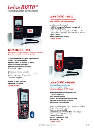 Leica DISTO – D210
                                                                 Il misuratore laser più piccolo al mondo!
                                                                 Super tascabile, adatto ad ogni tasca

                                                                 Semplicemente funzionale!
                                                                 Il modello “entry level” piccolo e maneggevole è
                                                                 Dotato di tante funzioni.
                                                                 Le somme, le sottrazzioni, e i calcoli delle superfici
                                                                 e dei volumi consentono di rilevare le misure in modo
                                                                 Rapido e sicuro.
                                                                 Memorizza gli ultimi risultati.
                                                                 Codice 783648




Leica DISTO – DXT
Il misuratore laser più resistente e robusto al mondo!
Tascabile, resistente a cadute da 2 metri.

Grado di protezione IP65: terra e getto d’acqua
Tastiera e strumento lavabili
Memoria interna 10 volumi e 30 misure
Misura orizzontale automatica
Diagonale automatica (Tracc.max)
3 Funzioni di Pitagora

Calcolo aree, volumi e perimetri
Funzione stanza: computo metrico con 3 misure
Misura continua per tracciamento
Calcolatrice integrata

Portata: 70 metri con laser
Precisione: +/- 1,5 mm                                           Leica DISTO – D3a BT
Codice 774697                                                    Tecnologia Bluetooth integrata
                                                                 (Laptop, tablet, Poket PC)
                                                                 Inclinimetro Digitale +/- 45° - Novità

                                                                 Memoria interna 20 volumi e 60 misure
                                                                 4 funzioni di Pitagora
                                                                 Smart Horizontal Mode
                                                                 Distanza orizzontale a altezza automatica
                                                                 Diagonale automatica /Tracc. Max)
                                                                 Tracciamento guidato Doppio

                                                                 Calcolo aree, volumi e perimetri – Calcolatrice integrata
                                                                 Misura del treppiede o palina
                                                                 Display ad alta luminosità
                                                                 Funzione stanza: computo metrico con 3 misure
                                                                 Calcolo angolo solido (triangolo)
                                                                 Funzione autoscatto
                                                                 Portata: 100 metri con laser
                                                                 Precisione: +/- 1 mm
                                                                 Codice 776747
                                                  Liantonio Vernici s.r.l.                                                   178
 