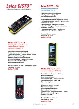 Leica DISTO – D8
                                                            Tecnologia Bluetooth integrata
                                                            (Laptop, tablet, Poket PC)

                                                            • Mirino digitale integrato (zoom 4x)
                                                            • Display a colori da 2,4 pollici
                                                            • Inclinometro Digitale 360°
                                                            • Illuminazione automatica del display
                                                            • Funzione stanza: computo metrico con 3 misure
                                                            • Calcolo area triangolo – Calcolo Trapezio (2 mod.)
                                                            • Calcolo anglo solido
                                                            • Memoria interna 30 volumi e 90 misure
                                                            • 4 funzioni di Pitagora – Tracciamento guidato
                                                            • Diagonale automatica
                                                            • calcolo profilo del terreno e delle facciate
                                                            • Calcolo remoto inclinazione dei tetti

                                                            Portata: 100 metri con laser
                                                            Precisione: +/- 1 mm
                                                            Codice 764555


Leica DISTO – D5
Mirino digitale integrato (Zoom 4x)
Display a colori da 2,4 pollici
Inclinometro Digitale +/- 45°

Illuminazione automatica del diplay
Funzione stanza: computo metrico con 3 misure
Calcolo Area Triangolo – Calcolo Trapezio (2 mod.)
Calcolo angolo Solido (trianglo)
Memoria interna 20 volumi e 60 misure
4 funzioni di Pitagora – Tracciamento guidato
Diagonale automatica (Tracc. Max)
Misura dal treppiede o palina

Portata: 100 metri con laser – 200 metri con piastra
Precisione: +/- 1 mm
Codice 764550                                               Leica DISTO – D3a
                                                            Inclinometro Digitale +/- 45° Novità

                                                            Memoria interna 20 volumi e 60 misure
                                                            4 funzioni di Pitagora
                                                            Smart Horizontal Mode
                                                            Distanza orizzontale e Altezza automatica
                                                            Diagonale automatica (Tracc. Max)
                                                            Tracciamento guidato

                                                            Calcolo Aree, volumi e perimetri
                                                            Calcolatrice integrata
                                                            Misura dal treppiede o palina
                                                            Display ad alta luminosità
                                                            Funzione stanza: computo metrico con 3 misure
                                                            Calcolo angolo solido (triangolo)
                                                            Funzione autoscatto

                                                            Portata: 100 metri con laser
                                                            Precisione: +/- 1 mm
                                                            Codice 776148
                                             Liantonio Vernici s.r.l.                                              179
 
