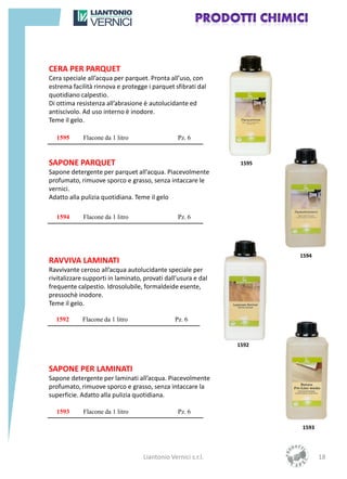 CERA PER PARQUET
Cera speciale all’acqua per parquet. Pronta all’uso, con
estrema facilità rinnova e protegge i parquet sfibrati dal
quotidiano calpestio.
Di ottima resistenza all’abrasione è autolucidante ed
antiscivolo. Ad uso interno è inodore.
Teme il gelo.

  1595       Flacone da 1 litro                 Pz. 6


SAPONE PARQUET                                                  1595
Sapone detergente per parquet all’acqua. Piacevolmente
profumato, rimuove sporco e grasso, senza intaccare le
vernici.
Adatto alla pulizia quotidiana. Teme il gelo

  1594       Flacone da 1 litro                 Pz. 6




                                                                       1594
RAVVIVA LAMINATI
Ravvivante ceroso all’acqua autolucidante speciale per
rivitalizzare supporti in laminato, provati dall’usura e dal
frequente calpestio. Idrosolubile, formaldeide esente,
pressochè inodore.
Teme il gelo.

  1592      Flacone da 1 litro                 Pz. 6


                                                               1592



SAPONE PER LAMINATI
Sapone detergente per laminati all’acqua. Piacevolmente
profumato, rimuove sporco e grasso, senza intaccare la
superficie. Adatto alla pulizia quotidiana.

  1593       Flacone da 1 litro                 Pz. 6

                                                                       1593




                                   Liantonio Vernici s.r.l.                   18
 