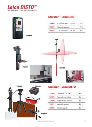 Accessori - Leica LINO

                                         758448    Ricevitore per L2 – L2P5   Pz. 1

                                         758839    Supporto a parete          Pz. 1

                                         761762    Asta telescopica CLR 290   Pz. 1

            758448




         758839                                       761762




TRi100               739200            Accessori - Leica DISTO

                                         757938    Treppiede TRi 100          Pz. 1

                                         769459    Supporto per palina        Pz. 1

                                         739200    Supporto per palmare       Pz. 1

                                         723777    Occhiali per laser         Pz. 1

                                         723385    Piastra segnale            Pz. 1


                              769459



                        Liantonio Vernici s.r.l.                                      181
 