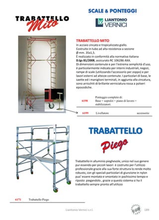 TRABATTELLO MITO
                                    In acciaio zincato e tropicalizzato giallo.
                                    Costruito in tubo ad alta resistenza a sezione
                                    Ø mm. 35x1,5.
                                    È realizzato in conformità alla normativa italiana
                                    D.lgs 81/2008, assicurato RC 106286 AXA.
                                    Di dimensioni contenute e per l'estrema semplicità d'uso,
                                    è particolarmente indicato per interni industriali, negozi,
                                    rampe di scale (utilizzando l'accessorio per zoppo) e per
                                    lavori esterni ad altezze contenute. I particolari di base, le
                                    saette ed i maniglioni terminali, in aggiunta alla zincatura,
                                    sono arricchiti di brillante verniciatura rossa a polveri
                                    epossidiche.


                                                      Ponteggio completo di:
                                         6198         Base + sopralzi + piano di lavoro +
                                                      stabilizzatori.

                                         6199         Livellatore                           accessorio




                                   Trabattello in alluminio pieghevole, unico nel suo genere
                                   pur essendo per piccoli lavori è costruito per l'utilizzo
                                   professionale grazie alla sua forte struttura lo rende molto
                                   robusto, con gli speciali particolari di giunzione in nylon
                                   puo' essere montato e smontato in pochissimo tempo e
                                   riposto piegandolo , grazie a questo sistema si ha il
                                   trabattello sempre pronto all'utilizzo



6171   Trabattello Piego


                           Liantonio Vernici s.r.l.                                               189
 