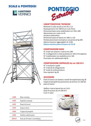 CARATTERISTICHE TECNICHE
                                            Montanti in tubo acciaio ø mm 45 x 1,5
                                            Ruote girevoli ø mm 200 di cui 2 con freno
                                            Dimensioni base senza stabilizzatori cm 120 x 200
                                            Altezza base con ruote cm 45
                                            Zincatura elettrolitica
                                            Dimensioni piano di lavoro cm 189,5 x 110
                                            Portata piano lavoro (compresa una persona) Kg 200
                                            Altezza massima raggiungibile mt 14,85
                                            Altezza massima piano di lavoro mt 13,70

                                            COMPOSIZIONE BASE
                                            N° 2 telai con piastre e ruote ø mm 200
                                            N° 2 collegamenti in tubo quadrato cm 192,2 di lunghezza
                                            N° 4 stabilizzatori con piattello ø mm 160
                                            Peso base con stabilizzatori Kg 45

                                            COMPOSIZIONE SOPRALZO da cm 160 di h
                                            N° 2 montanti o spalle
                                            N° 2 laterali di collegamento
                                            N° 4 aste di controventatura
                                            Peso sopralzo: Kg 30

                                            ACCESSORI
                                            Piano di lavoro con botola e tavole fermapiedi peso Kg 28
                                            Coppia di parapetti da posizionare ad almeno cm 100 dal
                                            piano di lavoro

                                            Staffoni o barre laterali da mt 2 di h
                                            Scala di accesso da cm 204 di h.
                                            Fune in nylon

6190     Base extratop

6192     Sopralzo extratop

6191     Piano di lavoro

6193     Scala in ferro

6194     Coppia di parapetti

6196     Staffoni stabilizzatori

6191.5   Fune da 20 metri c/assorbitore
                                   Liantonio Vernici s.r.l.                                     196
 