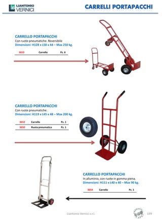 CARRELLO PORTAPACCHI
Con ruote pneumatiche. Reversibile
Dimensioni: H128 x L58 x 44 – Max 250 kg.

  3653           Carrello       Pz. 6




CARRELLO PORTAPACCHI
Con ruote pneumatiche.
Dimensioni: H119 x L45 x 48 – Max 200 kg.

   3652    Carrello             Pz. 1
   3650    Ruota pneumatica     Pz. 1




                                                     CARRELLO PORTAPACCHI
                                                     In alluminio, con ruote in gomma piena.
                                                     Dimensioni: H111 x L40 x 40 – Max 90 kg.

                                                         3654      Carrello          Pz. 1




                                        Liantonio Vernici s.r.l.                                199
 