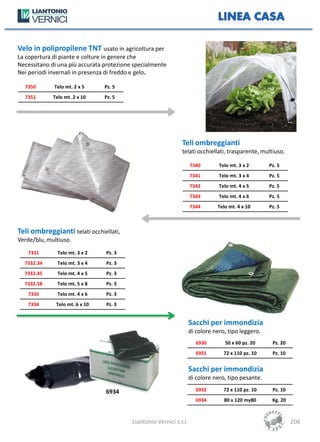 Velo in polipropilene TNT usato in agricoltura per
La copertura di piante e colture in genere che
Necessitano di una più accurata protezione specialmente
Nei periodi invernali in presenza di freddo e gelo.

  7350       Telo mt. 2 x 5     Pz. 5
  7351       Telo mt. 2 x 10    Pz. 5




                                                               Teli ombreggianti
                                                               telati occhiellati, trasparente, multiuso.

                                                                     7340        Telo mt. 3 x 2      Pz. 5
                                                                     7341        Telo mt. 3 x 4      Pz. 5
                                                                     7342        Telo mt. 4 x 5      Pz. 5
                                                                     7343        Telo mt. 4 x 6      Pz. 5
                                                                     7344       Telo mt. 4 x 10      Pz. 5



Teli ombreggianti telati occhiellati,
Verde/blu, multiuso.
   7331        Telo mt. 3 x 2   Pz. 3
  7332.34      Telo mt. 3 x 4   Pz. 3
  7332.45      Telo mt. 4 x 5   Pz. 3
  7332.58      Telo mt. 5 x 8   Pz. 3
   7333        Telo mt. 4 x 6   Pz. 3
   7334       Telo mt. 6 x 10   Pz. 3


                                                                     Sacchi per immondizia
                                                                     di colore nero, tipo leggero.
                                                                       6930        50 x 60 pz. 20     Pz. 20
                                                                       6931        72 x 110 pz. 10    Pz. 10


                                                                     Sacchi per immondizia
                                                                     di colore nero, tipo pesante.

                                6934                                   6932        72 x 110 pz. 10    Pz. 10
                                                                       6934        80 x 120 my80      Kg. 20



                                          Liantonio Vernici s.r.l.                                             206
 