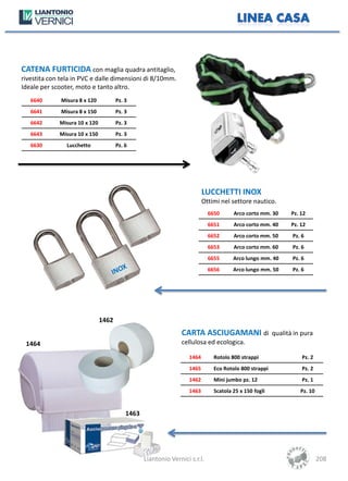 CATENA FURTICIDA con maglia quadra antitaglio,
rivestita con tela in PVC e dalle dimensioni di 8/10mm.
Ideale per scooter, moto e tanto altro.
   6640       Misura 8 x 120          Pz. 3
   6641       Misura 8 x 150          Pz. 3
   6642      Misura 10 x 120          Pz. 3
   6643      Misura 10 x 150          Pz. 3
   6630         Lucchetto             Pz. 6




                                                                          LUCCHETTI INOX
                                                                          Ottimi nel settore nautico.
                                                                            6650      Arco corto mm. 30   Pz. 12
                                                                            6651      Arco corto mm. 40   Pz. 12
                                                                            6652      Arco corto mm. 50   Pz. 6
                                                                            6653      Arco corto mm. 60   Pz. 6
                                                                            6655      Arco lungo mm. 40   Pz. 6
                                                                            6656      Arco lungo mm. 50   Pz. 6




                               1462
                                                                CARTA ASCIUGAMANI di qualità in pura
 1464                                                           cellulosa ed ecologica.

                                                                   1464       Rotolo 800 strappi              Pz. 2
                                                                   1465       Eco Rotolo 800 strappi          Pz. 2
                                                                   1462       Mini jumbo pz. 12               Pz. 1
                                                                   1463       Scatola 25 x 150 fogli         Pz. 10


                                          1463




                                                 Liantonio Vernici s.r.l.                                             208
 