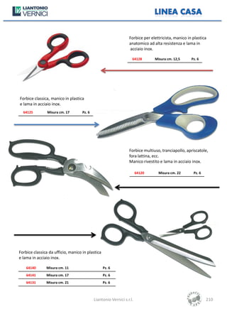 Forbice per elettricista, manico in plastica
                                                                 anatomico ad alta resistenza e lama in
                                                                 acciaio inox.

                                                                   64128       Misura cm. 12,5      Pz. 6




Forbice classica, manico in plastica
e lama in acciaio inox.
  64125         Misura cm. 17       Pz. 6




                                                                 Forbice multiuso, tranciapollo, apriscatole,
                                                                 fora lattina, ecc.
                                                                 Manico rivestito e lama in acciaio inox.

                                                                       64120     Misura cm. 22       Pz. 6




Forbice classica da ufficio, manico in plastica
e lama in acciaio inox.

    64140      Misura cm. 11                      Pz. 6
    64141      Misura cm. 17                      Pz. 6
    64131      Misura cm. 21                      Pz. 6



                                            Liantonio Vernici s.r.l.                                         210
 