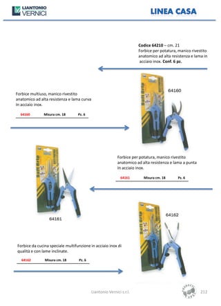 Codice 64210 – cm. 21
                                                                       Forbice per potatura, manico rivestito
                                                                       anatomico ad alta resistenza e lama in
                                                                       acciaio inox. Conf. 6 pz.




Forbice multiuso, manico rivestito
anatomico ad alta resistenza e lama curva
In acciaio inox.

  64160        Misura cm. 18      Pz. 6




                                                            Forbice per potatura, manico rivestito
                                                            anatomico ad alta resistenza e lama a punta
                                                            In acciaio inox.

                                                              64161       Misura cm. 18     Pz. 6




Forbice da cucina speciale multifunzione in acciaio inox di
qualità e con lame inclinate.
   64162       Misura cm. 18      Pz. 6




                                            Liantonio Vernici s.r.l.                                      212
 