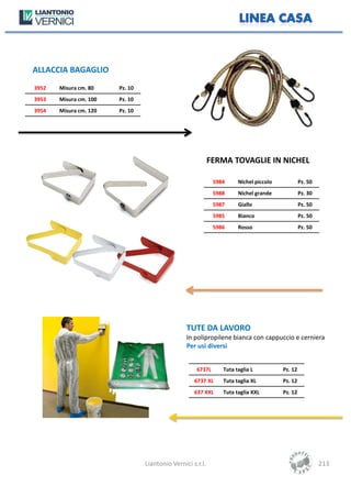 ALLACCIA BAGAGLIO
3952   Misura cm. 80    Pz. 10
3953   Misura cm. 100   Pz. 10
3954   Misura cm. 120   Pz. 10




                                                            FERMA TOVAGLIE IN NICHEL

                                                             5984     Nichel piccolo            Pz. 50
                                                             5988     Nichel grande             Pz. 30
                                                             5987     Giallo                    Pz. 50
                                                             5985     Bianco                    Pz. 50
                                                             5986     Rosso                     Pz. 50




                                                 TUTE DA LAVORO
                                                 In polipropilene bianca con cappuccio e cerniera
                                                 Per usi diversi


                                                     6737L      Tuta taglia L          Pz. 12
                                                    6737 XL     Tuta taglia XL         Pz. 12
                                                    637 XXL     Tuta taglia XXL        Pz. 12




                                 Liantonio Vernici s.r.l.                                                213
 