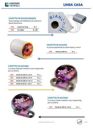 CAVETTO IN NYLON BIANCO
Trova impiego nell’istallazione di antenne e
Stendi biancheria.
   2321     Scatola da 12 kg.         Pz. 1
   2322     Fermaglio                Pz. 100




                                                           CAVETTO IN ACCIAIO
                                                           In acciaio plastificato di colore bianco, mm.4

                                                              2320        Rotolo da 500 mt.        Pz. 1




CAVETTO IN ACCIAIO
In acciaio ottonato rivestito in pvc trasparente,
per usi diversi.

  2300     Rotolo da 100 mt. mm.4             Pz. 1
  2301     Rotolo da 100 mt. mm.5             Pz. 1
  2302     Rotolo da 100 mt. mm. 6            Pz. 1
  2306     Rotolo da 20 mt. mm.5              Pz. 1




                                                            CAVETTO IN ACCIAIO
                                                            In acciaio zincato rivestito in pvc trasparente,
                                                            per usi diversi.

                                                              2327        Rotolo da 100 mt. mm.5           Pz. 1




                                               Liantonio Vernici s.r.l.                                            214
 