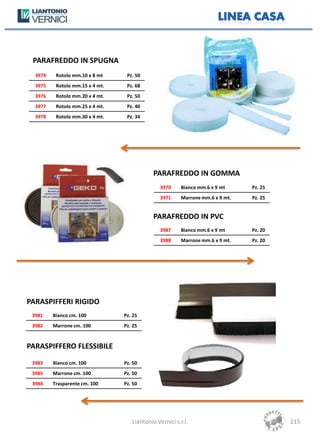 PARAFREDDO IN SPUGNA
  3974    Rotolo mm.10 x 8 mt     Pz. 50
  3975    Rotolo mm.15 x 4 mt.    Pz. 68
  3976    Rotolo mm.20 x 4 mt.    Pz. 50
  3977    Rotolo mm.25 x 4 mt.    Pz. 40
  3978    Rotolo mm.30 x 4 mt.    Pz. 34




                                             PARAFREDDO IN GOMMA
                                                3970     Bianco mm.6 x 9 mt     Pz. 25
                                                3971     Marrone mm.6 x 9 mt.   Pz. 25


                                             PARAFREDDO IN PVC
                                                3987     Bianco mm.6 x 9 mt     Pz. 20
                                                3988     Marrone mm.6 x 9 mt.   Pz. 20




PARASPIFFERI RIGIDO
 3981    Bianco cm. 100          Pz. 25
 3982    Marrone cm. 100         Pz. 25


PARASPIFFERO FLESSIBILE
 3983    Bianco cm. 100          Pz. 50
 3985    Marrone cm. 100         Pz. 50
 3984    Trasparente cm. 100     Pz. 50




                                    Liantonio Vernici s.r.l.                             215
 