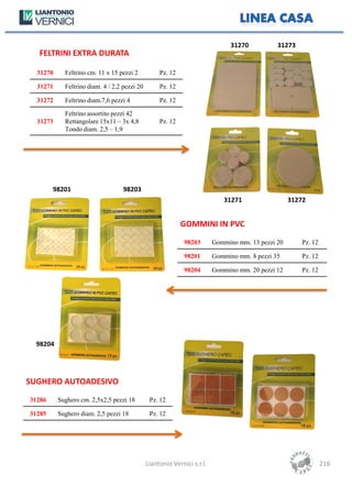 31270          31273
  FELTRINI EXTRA DURATA

  31270     Feltrino cm. 11 x 15 pezzi 2           Pz. 12

  31271     Feltrino diam. 4 / 2,2 pezzi 20        Pz. 12

  31272     Feltrino diam.7,6 pezzi 4              Pz. 12

            Feltrino assortito pezzi 42
  31273     Rettangolare 15x11 – 3x 4,8            Pz. 12
            Tondo diam. 2,5 – 1,9




        98201                      98203
                                                                            31271                  31272


                                                            GOMMINI IN PVC

                                                             98203       Gommino mm. 13 pezzi 20       Pz. 12

                                                             98201       Gommino mm. 8 pezzi 35        Pz. 12

                                                             98204       Gommino mm. 20 pezzi 12       Pz. 12




  98204




SUGHERO AUTOADESIVO

31286     Sughero cm. 2,5x2,5 pezzi 18         Pz. 12

31285     Sughero diam. 2,5 pezzi 18           Pz. 12




                                              Liantonio Vernici s.r.l.                                          216
 