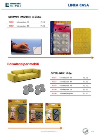 GOMMINI EMISFERICI in blister
 98200   Misura diam. 10    Pz. 12

 98205   Misura diam. 24    Pz. 12




Scivolanti per mobili

                                             SCIVOLINO in blister
                                              31254        Misura diam. 24      Pz. 12

                                              31252        Misura diam. 40      Pz. 12

                                              31255        Misura diam. 50      Pz. 12

                                              31250        Misura diam. 70      Pz. 12

                                              31260        Misura triangolare   Pz. 12




                                Liantonio Vernici s.r.l.                                 217
 