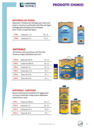 ANTITARLO AD ACQUA
Ideale per il trattamento del legno per interno ed
esterno. Penetra in profondità nelle fibre del legno
proteggendolo dall’agressione biologica,
(tarli, muffe e funghi del legno).

 17541     Lattina da 1 lt.               Pz. 12

 17542     Lattina da 3 lt.               Pz. 4




ANTITARLO
Permetrina tecnica (cis/trans 25/75) 0,3%
Preserva il legno dall’attacco dei tarli.

1749.0     Spray da 250 ml.                Pz. 12

1749.1     Lattina da 500 ml.              Pz. 12

1749.2     Lattina da 1 lt.                Pz. 12

1749.3     Lattina da 2,5 lt.              Pz. 6

1749.4     Tanica da 10 lt.                Pz. 1

1749.5     Tanica da 25 lt.                Pz. 1




ANTITARLO - LARVICIDA
Nuovo rivoluzionario prodotto con l’aggiunta di
un nuovo insetticida, svolge azione debellante
contro larve e uova.

1751.1    Lattina da 500 ml.               Pz. 12

1751.2    Lattina da 1 lt.                 Pz. 12

1751.3    Lattina da 2,5 lt.               Pz. 6

1751.4    Tanica da 10 lt.                 Pz. 1




                                   Liantonio Vernici s.r.l.   22
 