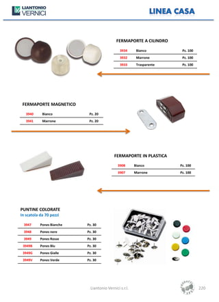 FERMAPORTE A CILINDRO
                                               3934      Bianco         Pz. 100
                                               3932      Marrone        Pz. 100
                                               3933      Trasparente    Pz. 100




 FERMAPORTE MAGNETICO
   3940     Bianco          Pz. 20
   3941     Marrone         Pz. 20




                                            FERMAPORTE IN PLASTICA
                                              3908      Bianco         Pz. 100
                                              3907      Marrone        Pz. 100




PUNTINE COLORATE
In scatola da 70 pezzi

 3947      Pones Bianche   Pz. 30
 3948      Pones nere      Pz. 30
 3949      Pones Rosse     Pz. 30
 3949B     Pones Blu       Pz. 30
 3949G     Pones Gialle    Pz. 30
 3949V     Pones Verde     Pz. 30




                             Liantonio Vernici s.r.l.                             220
 