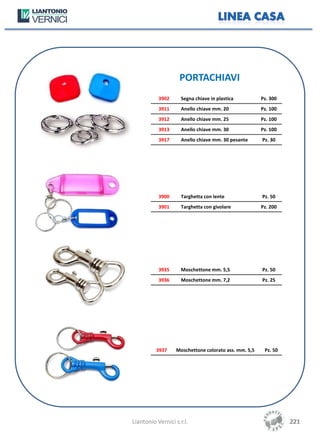 PORTACHIAVI
           3902      Segna chiave in plastica         Pz. 300
           3911      Anello chiave mm. 20             Pz. 100
           3912      Anello chiave mm. 25             Pz. 100
           3913      Anello chiave mm. 30             Pz. 100
           3917      Anello chiave mm. 30 pesante     Pz. 30




           3900      Targhetta con lente              Pz. 50
           3901      Targhetta con givolare           Pz. 200




           3935      Moschettone mm. 5,5              Pz. 50
           3936      Moschettone mm. 7,2              Pz. 25




          3937    Moschettone colorato ass. mm. 5,5    Pz. 50




Liantonio Vernici s.r.l.                                        221
                                                                221
 