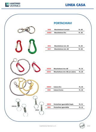 PORTACHIAVI
           3938      Moschettone Cromato            Pz. 30
          3938O      Moschettone Oro                Pz. 30




           3956      Moschettone mm. 50             Pz. 50
           3957      Moschettone mm. 60             Pz. 50




          3959A     Moschettone mm. 80              Pz. 25
          3959C     Moschettone mm. 80 con catena   Pz. 20




          3904O     Catena Oro                      Pz. 20
          3904      Catena Cromo                    Pz. 20




          3903S     Portachiavi sganciabile Duply   Pz. 21
          3903      Portachiavi sganciabile         Pz. 12




Liantonio Vernici s.r.l.                                     222
 