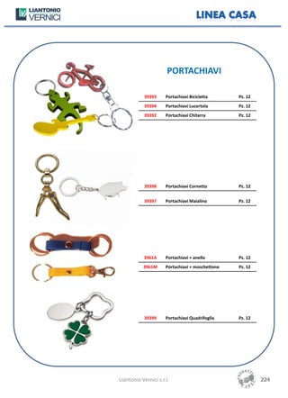 PORTACHIAVI

            39393     Portachiavi Bicicletta      Pz. 12
            39394     Portachiavi Lucertola       Pz. 12
            39392     Portachiavi Chitarra        Pz. 12




            39398     Portachiavi Cornetto        Pz. 12


            39397     Portachiavi Maialino        Pz. 12




           3961A      Portachiavi + anello        Pz. 12
           3961M      Portachiavi + moschettone   Pz. 12




            39399     Portachiavi Quadrifoglio    Pz. 12




Liantonio Vernici s.r.l.                                   224
                                                           224
 