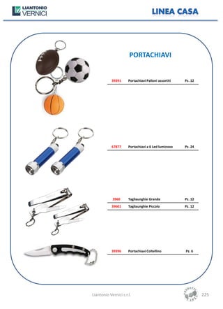 PORTACHIAVI


            39391     Portachiavi Palloni assortiti   Pz. 12




            67877     Portachiavi a 6 Led luminoso    Pz. 24




            3960      Tagliaunghie Grande             Pz. 12
            39601     Tagliaunghie Piccolo            Pz. 12




            39396     Portachiavi Coltellino          Pz. 6




Liantonio Vernici s.r.l.                                       225
 