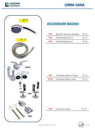 ACCESSORI BAGNO


                      5996          Doccetta 6 funzioni c/anticalacre    Pz. 10

                      5993          Tubo flessibile metri 1,5            Pz. 10

                      5994          Tubo flesssibile metri 2             Pz. 10




5967B



                      5967          Cerniera per sedile wc in legno      Pz. 10

                     5967B          Cerniera per sedile wc extra         Pz. 10




  5967




                      5968          Cerniera wc in zama                 Pz. 15



  5968



         Liantonio Vernici s.r.l.                                                226
 